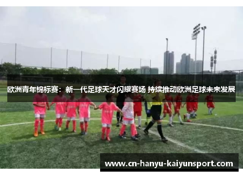 欧洲青年锦标赛：新一代足球天才闪耀赛场 持续推动欧洲足球未来发展
