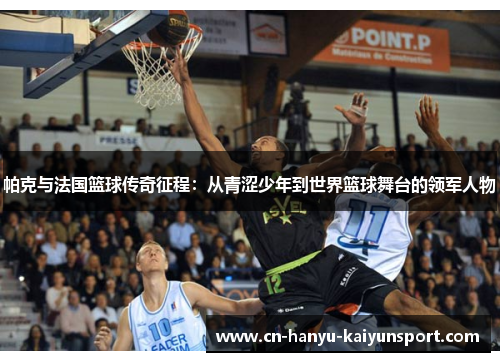 帕克与法国篮球传奇征程：从青涩少年到世界篮球舞台的领军人物