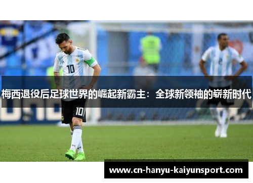 梅西退役后足球世界的崛起新霸主：全球新领袖的崭新时代