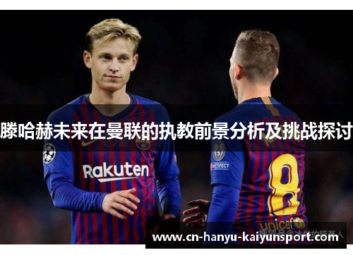 滕哈赫未来在曼联的执教前景分析及挑战探讨 滕哈赫未来在曼联的执教前景分析及挑战探讨