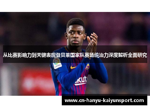 从比赛影响力到关键表现登贝莱国家队赛场统治力深度解析全面研究