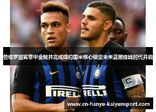 劳塔罗加冕意甲金靴并完成续约国米核心锁定未来蓝黑锋线时代开启