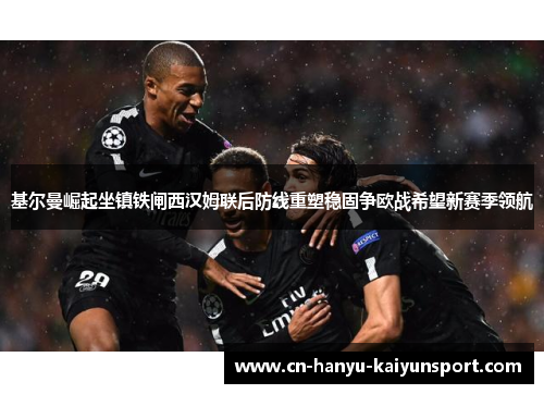 基尔曼崛起坐镇铁闸西汉姆联后防线重塑稳固争欧战希望新赛季领航