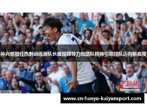 孙兴慜担任热刺训练营队长展现领导力和团队精神引领球队迈向新高度