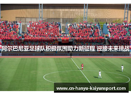 阿尔巴尼亚足球队积极氛围助力新征程 迎接未来挑战 阿尔巴尼亚足球队积极氛围助力新征程 迎接未来挑战