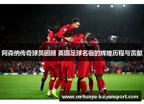 阿森纳传奇球员回顾 英国足球名宿的辉煌历程与贡献