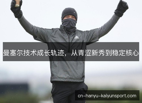 曼塞尔技术成长轨迹,从青涩新秀到稳定核心 曼塞尔技术成长轨迹,从青涩新秀到稳定核心